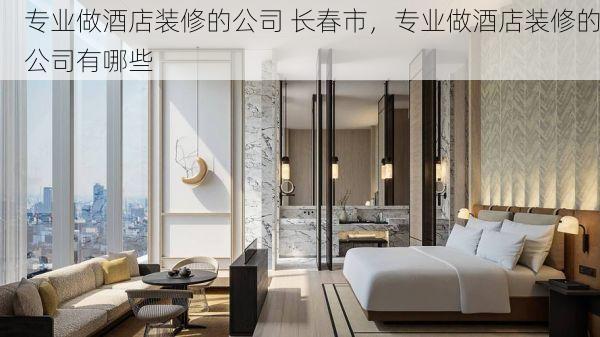 专业做酒店装修的公司 长春市，专业做酒店装修的公司有哪些