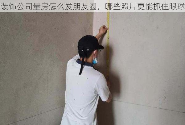 装饰公司量房怎么发朋友圈，哪些照片更能抓住眼球