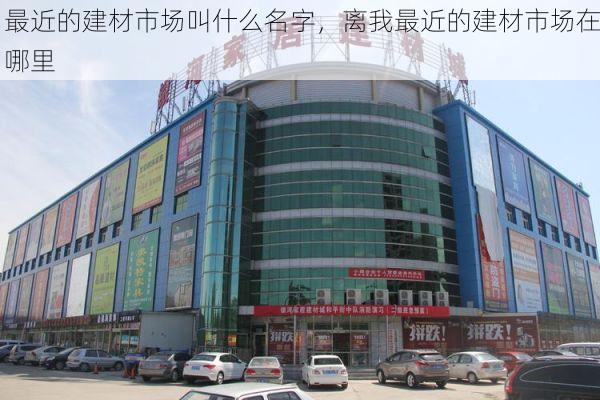 最近的建材市场叫什么名字，离我最近的建材市场在哪里