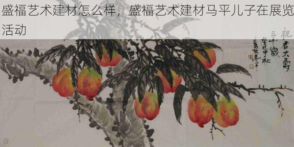 盛福艺术建材怎么样，盛福艺术建材马平儿子在展览活动